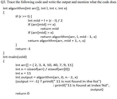 Q3. Trace the following code and write the output and mention what the code does
int algorithm(int arr[], int I, int r, int x)
{
if (r >= 1) {
int mid = I+ (r - I) / 2
if (arr[mid] == x)
return mid
if (arr[mid] > x)
return algorithm(arr, I, mid - 1, x)
return algorithm(arr, mid + 1, r, x)
}
return -1
}
int main(void)
{
int arr[] = { 2, 3, 4, 10, 40, 7, 9, 11}
int n = sizeof(arr) / sizeof(arr[0])
int x = 11
int output = algorithm(arr, 0, n - 2, x)
(output == -1) ? printf(" 11 is not found in the list")
: printf("11 is found at index %d",
output)
return 0
