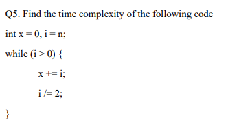 Q5. Find the time complexity of the following code
int x = 0, i = n;
while (i> 0) {
x += i;
i= 2;
}
