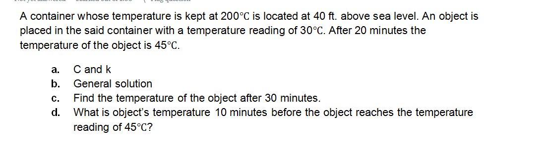 A container whose temperature is kept at 200°C is located at 40 ft. above sea level. An object is
placed in the said container with a temperature reading of 30°C. After 20 minutes the
temperature of the object is 45°C.
а.
C and k
b.
General solution
Find the temperature of the object after 30 minutes.
What is object's temperature 10 minutes before the object reaches the temperature
reading of 45°C?
с.
d.
