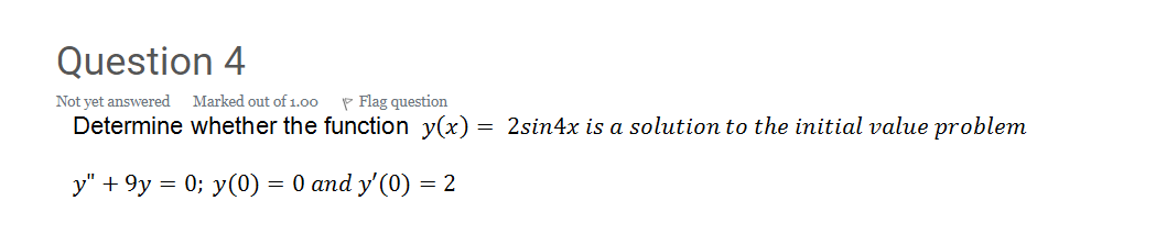 Question 4
Not yet answered
Marked out of1.00
P Flag question
Determine whether the function y(x) = 2sin4x is a solution to the initial value problem
y" + 9y = 0; y(0) = 0 and y'(0) = 2
