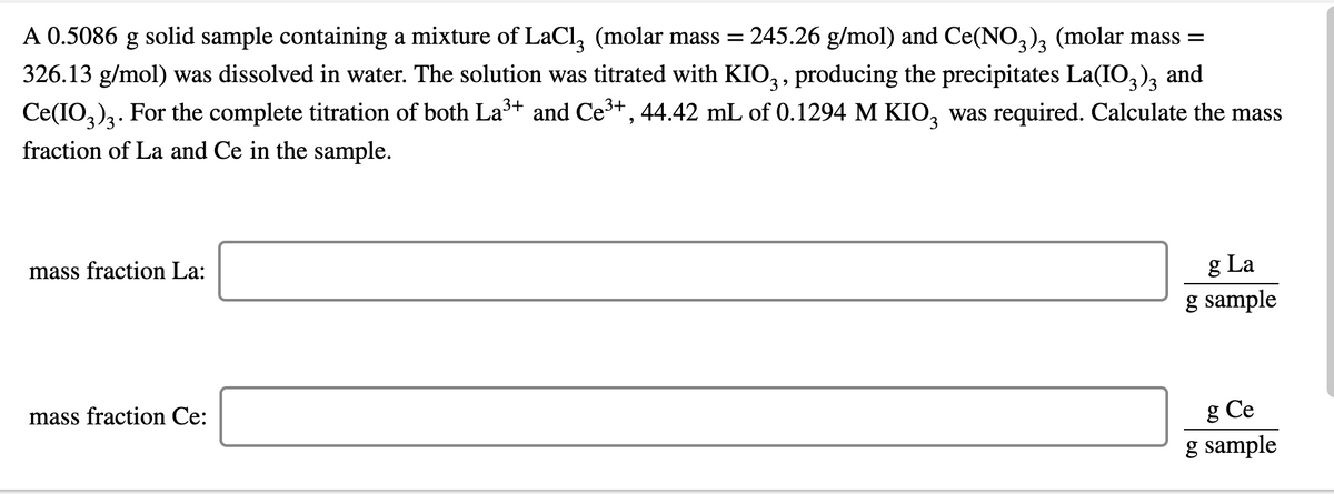 A 0.5086 g solid sample containing a mixture of LaCl, (molar mass =
245.26 g/mol) and Ce(NO,), (molar mass =
326.13 g/mol) was dissolved in water. The solution was titrated with KIO,, producing the precipitates La(IO,), and
Ce(IO,)3. For the complete titration of both La³+ and Ce+, 44.42 mL of 0.1294 M KIO, was required. Calculate the mass
fraction of La and Ce in the sample.
3
mass fraction La:
g La
g sample
mass fraction Ce:
g Ce
g sample
