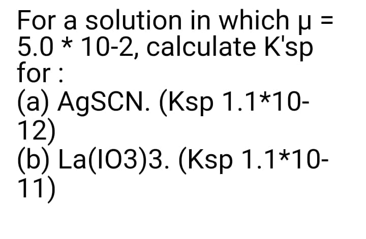 For a solution in which u =
5.0 * 10-2, calculate K'sp
for :
(a) AgSCN. (Ksp 1.1*10-
12)
(b) La(I03)3. (Ksp 1.1*10-
11)
