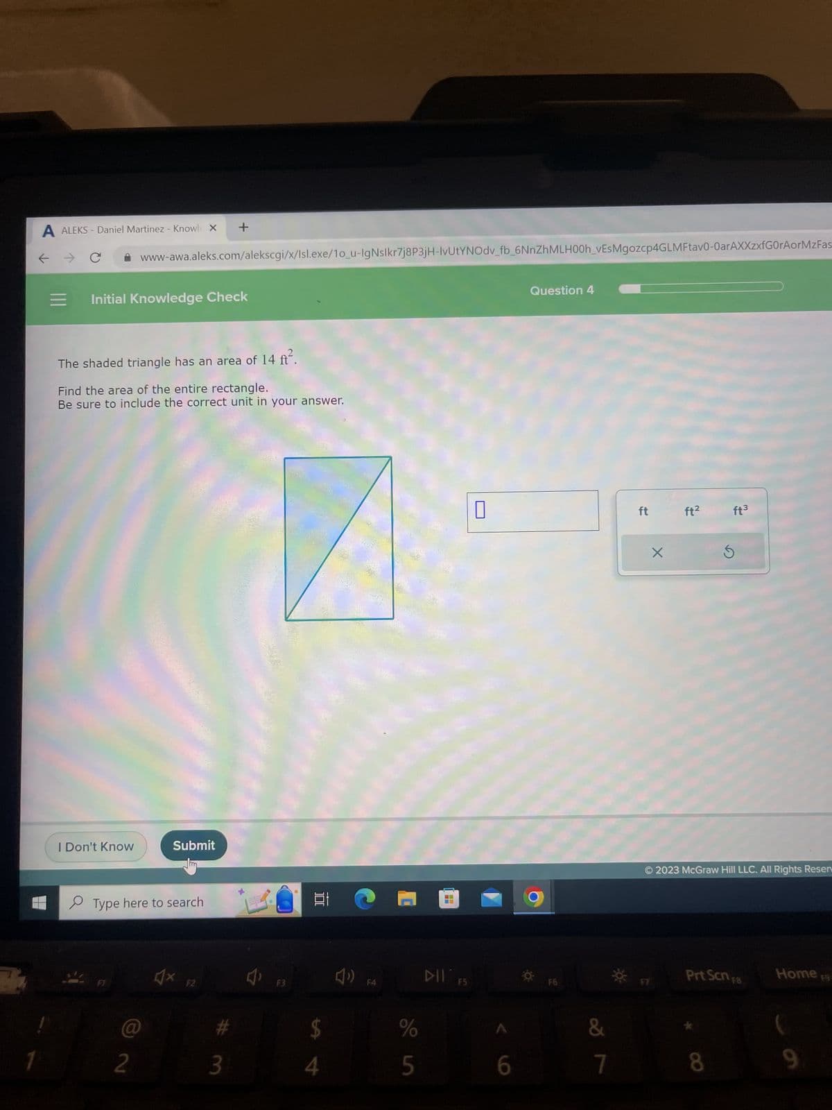 7
A ALEKS - Daniel Martinez - Knowl X +
=
Initial Knowledge Check
www-awa.aleks.com/alekscgi/x/Isl.exe/10_u-IgNslkr7j8P3jH-IvUtYNOdv_fb_6NnZhMLH00h_vEsMgozcp4GLMFtav0-0arAXXzxfG0rAorMzFas
The shaded triangle has an area of 14 ft².
Find the area of the entire rectangle.
Be sure to include the correct unit in your answer.
I Don't Know
Type here to search
@
2
Submit
4x
F2
#m
3
J
F3
100
$
F4
%
5
H
DII FS
U
6
Question 4
F6
&
7
ft
X
*A
ft²
© 2023 McGraw Hill LLC. All Rights Resen
ft³
Prt Scn F8
8
Home 19
(
9