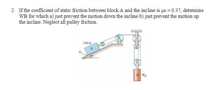 2. If the coefficient of static friction between block A and the incline is us = 0.37, determine
WB for which a) just prevent the motion down the incline b) just prevent the motion up
the incline. Neglect all pulley friction.
170 lb
A
27⁰
BW