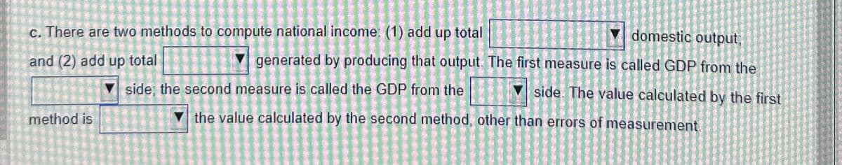 c. There are two methods to compute national income: (1) add up total
and (2) add up total
domestic output;
generated by producing that output. The first measure is called GDP from the
side. The value calculated by the first
method is
side, the second measure is called the GDP from the
the value calculated by the second method, other than errors of measurement.