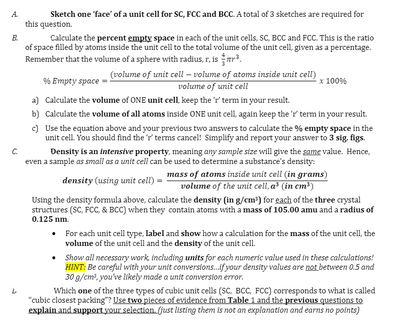 Sketch one 'face' of a unit cell for SC, FCC and BCC. A total of 3 sketches are required for
this question.
Calculate the percent empty space in each of the unit cells, SC, BCC and FCC. This is the ratio
of space filled by atoms inside the unit cell to the total volume of the unit cell, given as a percentage.
Remember that the volume of a sphere with radius, r, is tr³.
А.
В.
(volume of unit cell – volume of atoms inside unit cell)
volume of unit cell
% Empty space
x 100%
a) Calculate the volume of ONE unit cell, keep the 'r' term in your result.
b) Calculate the volume of all atoms inside ONE unit cell, again keep the 'r term in your result.
c) Use the equation above and your previous two answers to calculate the % empty space in the
unit cell. You should find the r' terms cancel! Simplify and report your answer to 3 sig. figs.
С.
Density is an intensive property, meaning any sample size will give the same value. Hence,
even a sample as small as a unit cell can be used to determine a substance's density:
mass of atoms inside unit cell (in grams)
volume of the unit cell, a³ (in cm³)
density (using unit cell)
Using the density formula above, calculate the density (in g/cm³) for each of the three crystal
structures (SC, FcC, & BCC) when they contain atoms with a mass of 105.00 amu and a radius of
0.125 nm.
For each unit cell type, label and show how a calculation for the mass of the unit cell, the
volume of the unit cell and the density of the unit cell.
Show all necessary work, including units for each numeric value used in these calculations!
HINT: Be careful with your unit conversions.if your density values are not between 0.5 and
30 g/cm?, you've likely made a unit conversion error.
Which one of the three types of cubic unit cells (SC, BCC, FCC) corresponds to what is called
"cubic closest packing"? Use two pieces of evidence from Table 1 and the previous questions to
explain and support your selection. (just listing them is not an explanation and earns no points)

