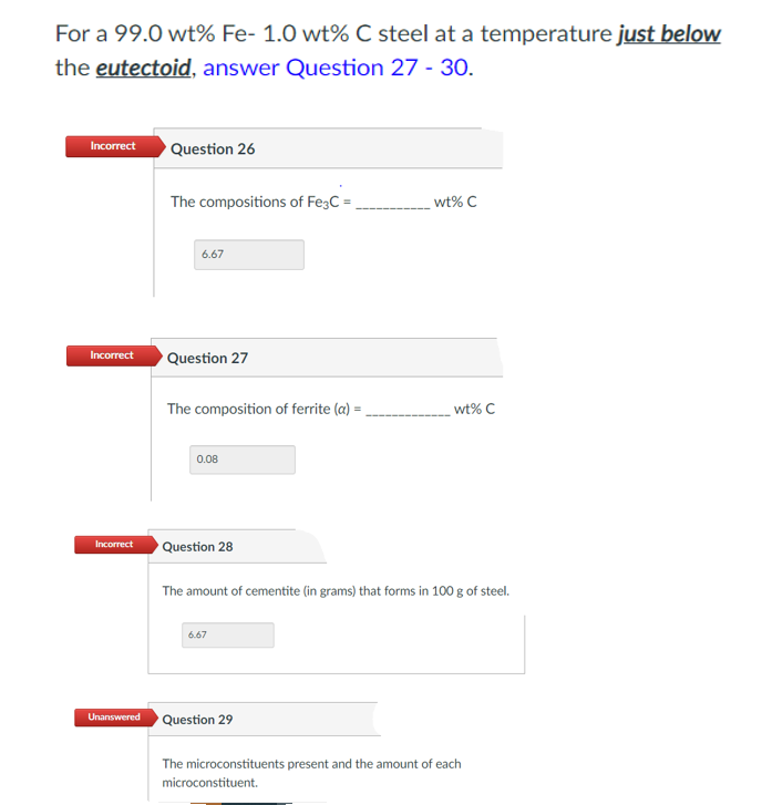 For a 99.0 wt% Fe- 1.0 wt% C steel at a temperature just below
the eutectoid, answer Question 27 - 30.
Incorrect
Question 26
The compositions of Fe;C = ,
wt% C
6.67
Incorrect
Question 27
The composition of ferrite (a) =
wt% C
0.08
Incorrect
Question 28
The amount of cementite (in grams) that forms in 100 g of steel.
6.67
Question 29
Unanswered
The microconstituents present and the amount of each
microconstituent.
