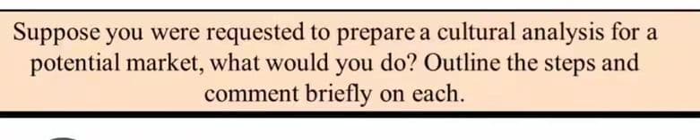 Suppose you were requested to prepare a cultural analysis for a
potential market, what would you do? Outline the steps and
comment briefly on each.
