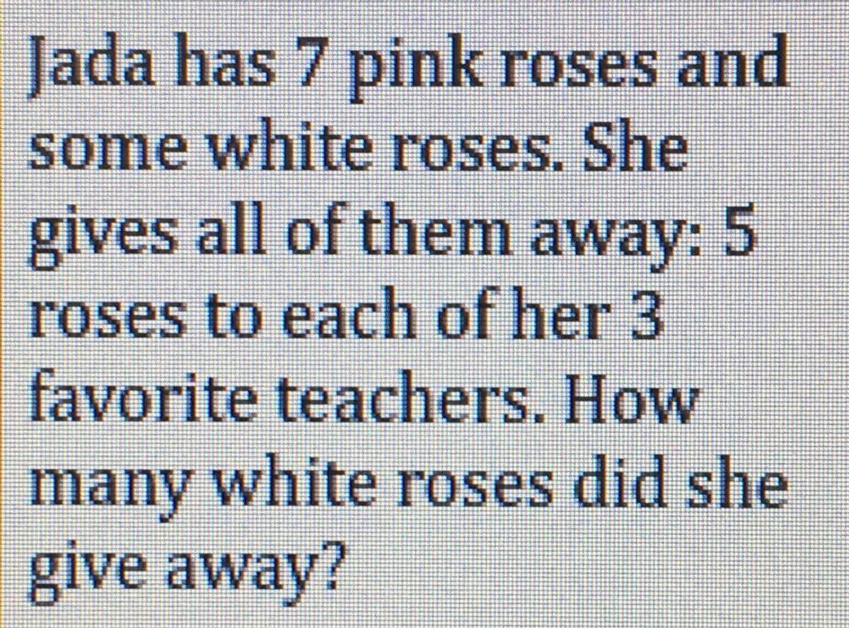 Jada has 7 pink roses and
some white roses. She
gives all of them away: 5
roses to each of her 3
favorite teachers. How
many white roses did she
give away?
