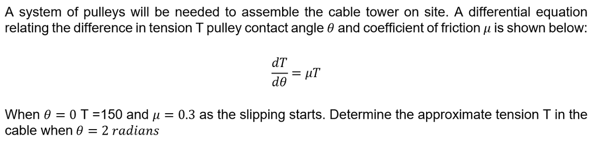 A system of pulleys will be needed to assemble the cable tower on site. A differential equation
relating the difference in tension T pulley contact angle 0 and coefficient of friction u is shown below:
dT
= µT
de
When 0 = 0 T =150 and u = 0.3 as the slipping starts. Determine the approximate tension T in the
cable when 0 = 2 radians
