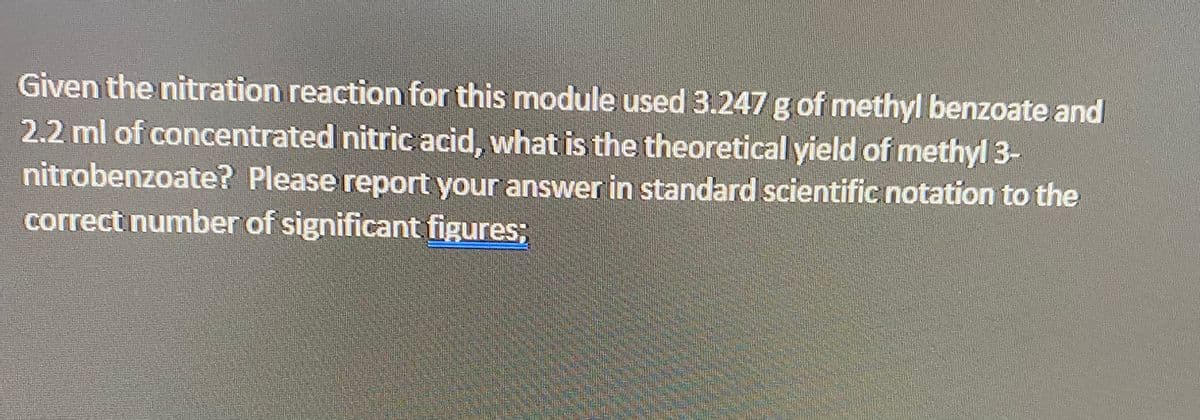 Given the nitration reaction for this module used 3.247 g of methyl benzoate and
2.2 ml of concentrated nitric acid, what is the theoretical yield of methyl 3-
nitrobenzoate? Please report your answer in standard scientific notation to the
correct number of significant figures;