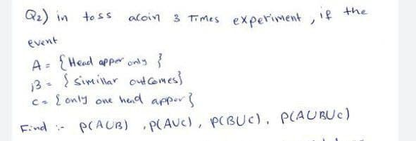 Qz) in
to ss
aloin 3 Times experiment, if
the
event
A = Head aPper only {
13- { simillar outcomes}
one hed appors
C. { only
Find -
PCAUB)
P(AUC), P(BUc), P(AUBUC)
