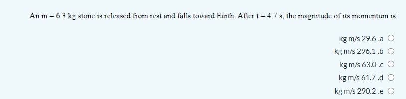 An m = 6.3 kg stone is released from rest and falls toward Earth. After t= 4.7 s, the magnitude of its momentum is:
kg m/s 29.6 .a O
kg m/s 296.1 .b O
kg m/s 63.0 .c O
kg m/s 61.7 .d O
kg m/s 290.2 .e O
