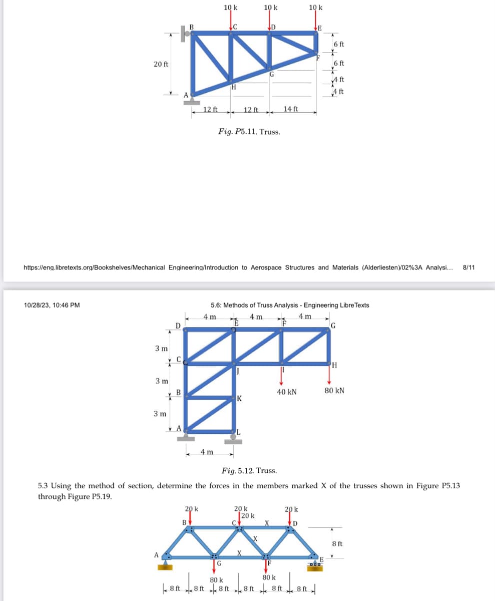 20 ft
10/28/23, 10:46 PM
3 m
3 m
Y
3 m
D
A
C
B
A
YA
B
12 ft
20 k
B
10 k
↓C
4m
H
https://eng.libretexts.org/Bookshelves/Mechanical Engineering/Introduction to Aerospace Structures and Materials (Alderliesten)/02%3A Analysi... 8/11
12 ft
Fig. P5.11. Truss.
E
10 k
K
D
L
14 ft
40 kN
10 k
5.6: Methods of Truss Analysis - Engineering Libre Texts
4 m
4m
4m
E
80 k
80 k
8 ft 8 ft 8 ft 8 ft 8 ft
20 k
D
6 ft
*
20 k
20 k
Су
X
X
∞
F
6 ft
*
Fig. 5.12. Truss.
5.3 Using the method of section, determine the forces in the members marked X of the trusses shown in Figure P5.13
through Figure P5.19.
Lord
8 ft
Aft
4 ft
G
H
80 kN
8 ft