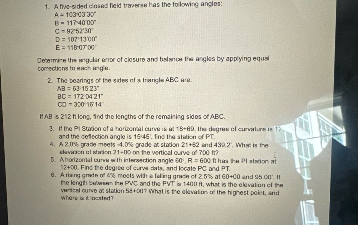 1. A five-sided closed field traverse has the following angles:
A=103°03'30"
B = 117°40'00"
C = 92°52'30"
D=107°13'00"
E 118°07'00"
Determine the angular error of closure and balance the angles by applying equal
corrections to each angle.
2. The bearings of the sides of a triangle ABC are:
AB
63°15'23"
BC 172°04'21"
CD
300°16'14"
If AB is 212 ft long, find the lengths of the remaining sides of ABC.
3. If the PI Station of a horizontal curve is at 18+69, the degree of curvature is 12
and the deflection angle is 15°45', find the station of PT.
4. A 2.0% grade meets -4.0% grade at station 21+62 and 439.2'. What is the
elevation of station 21+00 on the vertical curve of 700 ft?
T
5. A horizontal curve with intersection angle 60°, R = 600 ft has the Pl station at
12+00. Find the degree of curve data, and locate PC and PT.
6. A rising grade of 4% meets with a falling grade of 2.5% at 60+00 and 95.00'. If
the length between the PVC and the PVT is 1400 ft, what is the elevation of the
vertical curve at station 58+00? What is the elevation of the highest point, and
where is it located?