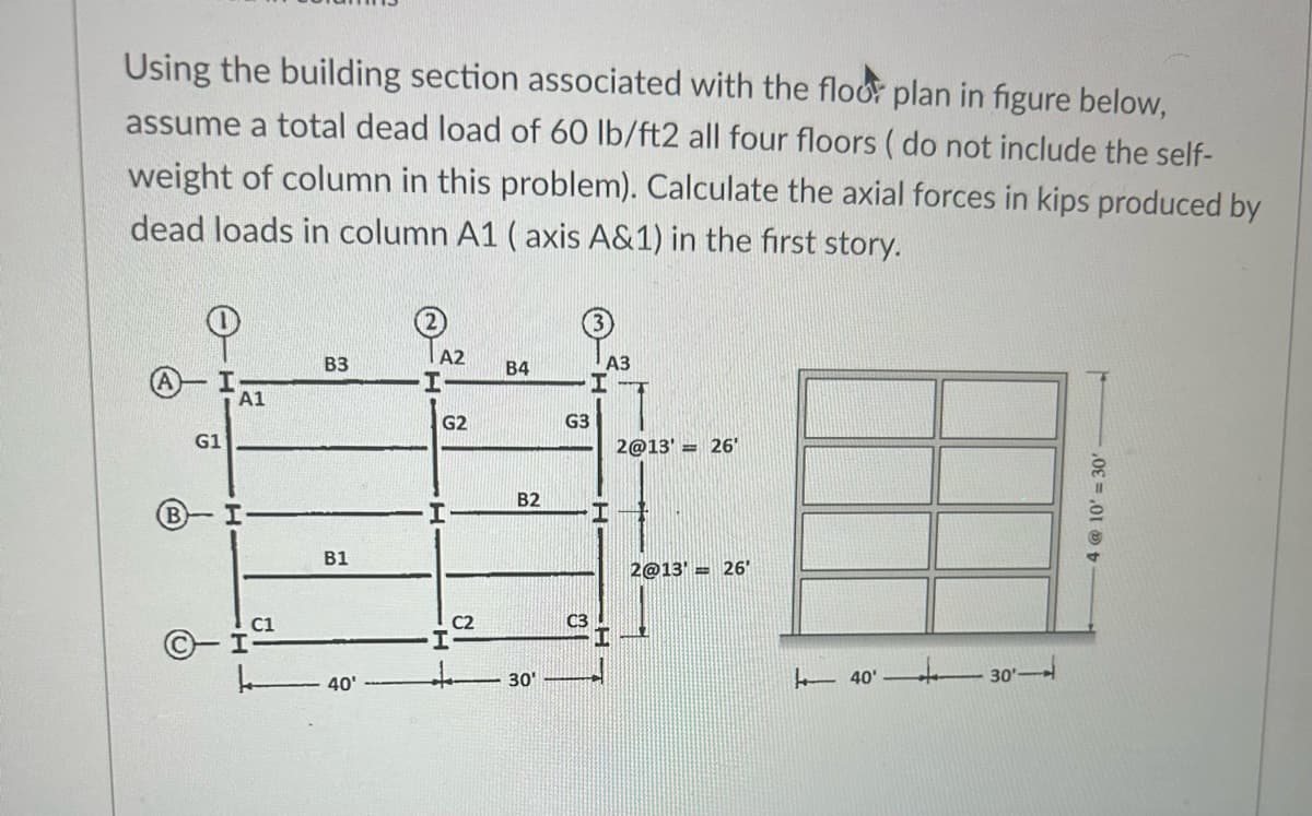 Using the building section associated with the floor plan in figure below,
assume a total dead load of 60 lb/ft2 all four floors ( do not include the self-
weight of column in this problem). Calculate the axial forces in kips produced by
dead loads in column A1 (axis A&1) in the first story.
G1
A1
H
H
C1
B3
B1
40'
A2
I
G2
C2
B4
B2
30'
G3
C3
A3
I
2@13'= 26'
2@13'26'
40'
4 @ 10'= 30'