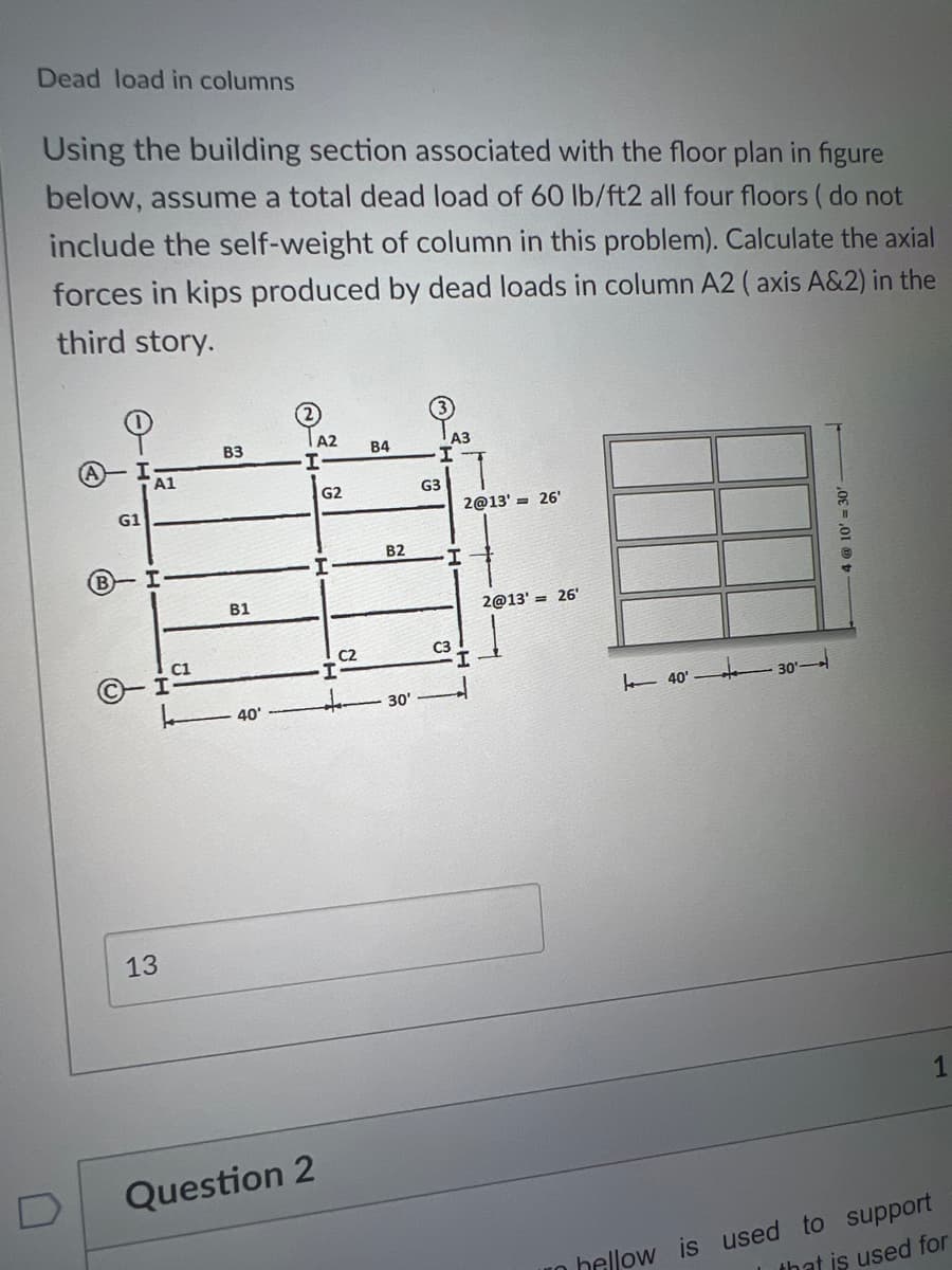 Dead load in columns
Using the building section associated with the floor plan in figure
below, assume a total dead load of 60 lb/ft2 all four floors (do not
include the self-weight of column in this problem). Calculate the axial
forces in kips produced by dead loads in column A2 (axis A&2) in the
third story.
G1
A1
I
C1
I
13
B3
B1
40'
A2
I
Question 2
G2
C2
I-
B4
B2
30'
G3
A3
2@13' = 26'
I
C3
2@13'= 26'
40' 30-
0E = ,01
1
in hellow is used to support
that is used for