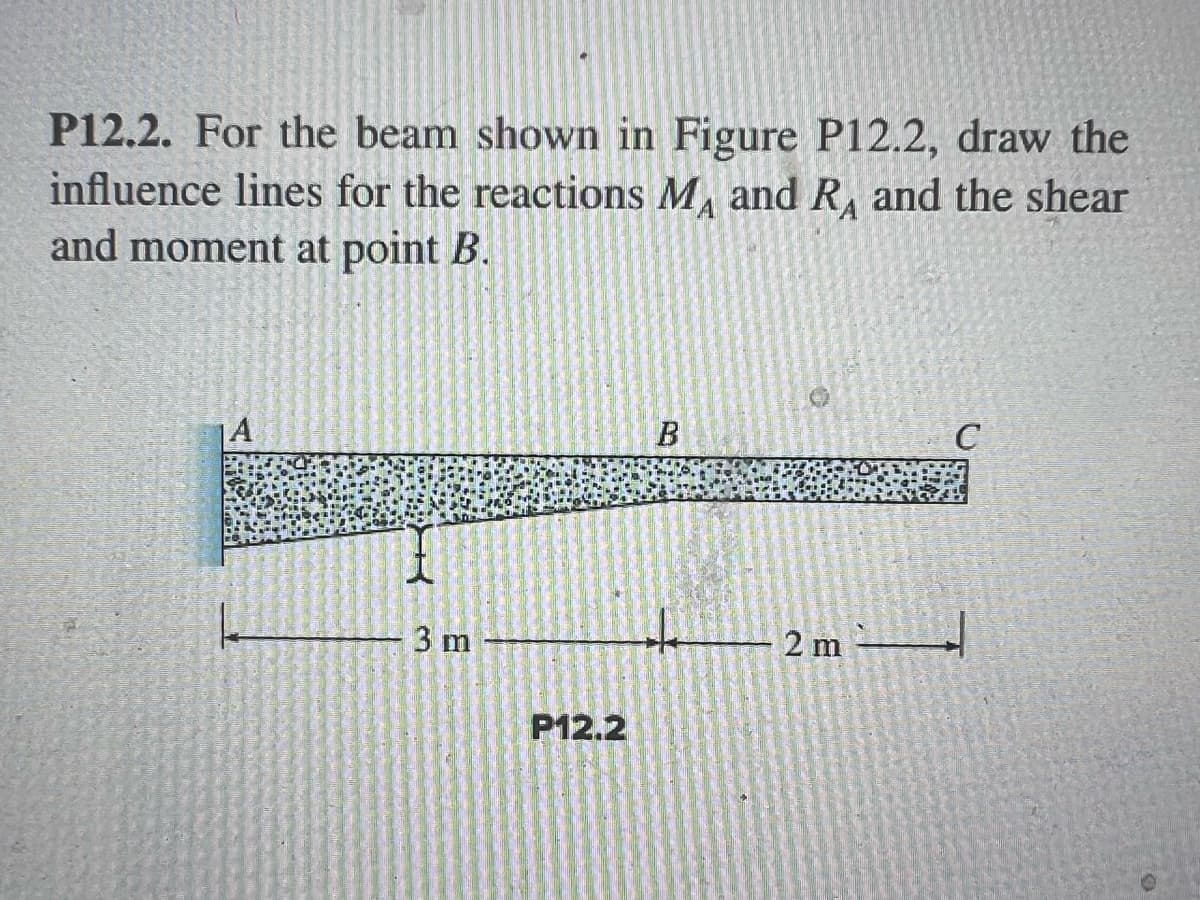 ### Problem P12.2 - Influence Lines for Beam Reactions and Internal Forces 

**Problem Statement:** For the beam shown in Figure P12.2, draw the influence lines for the reactions \( M_A \) and \( R_A \) and the shear and moment at point \( B \).

#### Figure P12.2 Description:
- A beam \( ABC \) is illustrated.
- Point \( A \) is supported.
- The beam spans a total length of 5 meters.
- The segment \( AB \) is 3 meters.
- The segment \( BC \) is 2 meters.

**Explanation:**

- **Reactions \( M_A \) and \( R_A \):**
  - **\( M_A \)** represents the moment reaction at point \( A \).
  - **\( R_A \)** represents the vertical reaction at point \( A \).

- **Internal Forces at Point \( B \):**
  - **Shear at point \( B \)** is the internal shear force present at point \( B \) of the beam.
  - **Moment at point \( B \)** is the internal bending moment present at point \( B \).

To solve this, follow these steps:
1. **Determine the Reaction Influence Lines at \( A \):**
   - Influence lines graphically represent the variation of reaction forces at point \( A \) as a unit load moves across the beam.
   
2. **Draw the Influence Line for Shear at \( B \):**
   - This line shows how the internal shear force at point \( B \) changes as a unit load moves along the length of the beam.
   
3. **Draw the Influence Line for Moment at \( B \):**
   - This line represents the variation of the bending moment at point \( B \) for different positions of a unit load along the beam.

By plotting these influence lines, you can determine how different loads affect the internal forces and reactions at specified points on the beam. This is essential for understanding load distribution and for the design and analysis of structural components. 

#### Diagram Details
The provided beam diagram has:
- A left vertical support at point \( A \).
- A beam extending horizontally from \( A \) to \( C \).
- A vertical section label at point \( B \) dividing the beam into segments \( AB \) and \( BC \) with lengths of 3 meters and 2 meters, respectively.