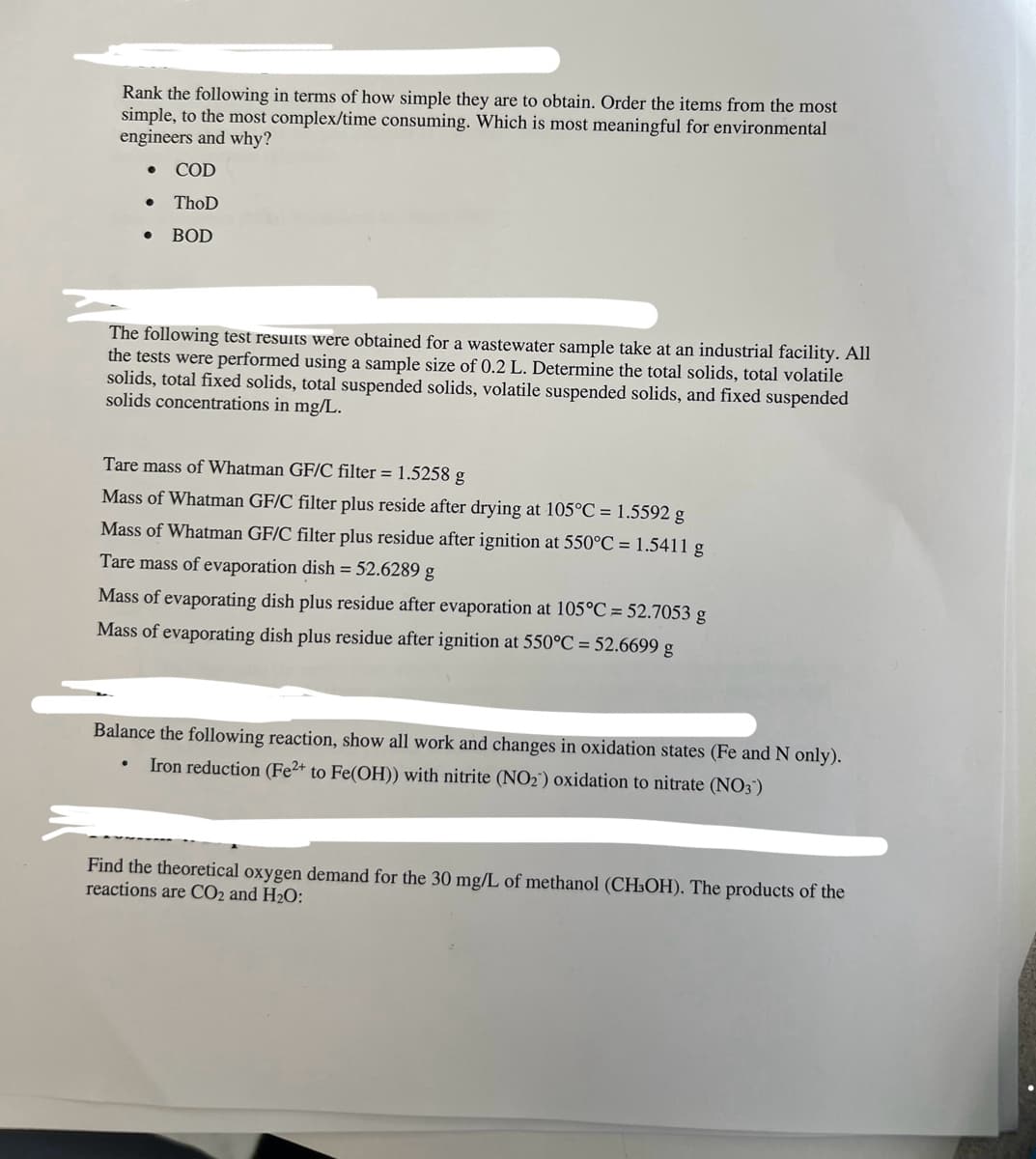 Rank the following in terms of how simple they are to obtain. Order the items from the most
simple, to the most complex/time consuming. Which is most meaningful for environmental
engineers and why?
COD
ThoD
. BOD
●
The following test results were obtained for a wastewater sample take at an industrial facility. All
the tests were performed using a sample size of 0.2 L. Determine the total solids, total volatile
solids, total fixed solids, total suspended solids, volatile suspended solids, and fixed suspended
solids concentrations in mg/L.
Tare mass of Whatman GF/C filter = 1.5258 g
Mass of Whatman GF/C filter plus reside after drying at 105°C = 1.5592 g
Mass of Whatman GF/C filter plus residue after ignition at 550°C = 1.5411 g
Tare mass of evaporation dish = 52.6289 g
Mass of evaporating dish plus residue after evaporation at 105°C = 52.7053 g
Mass of evaporating dish plus residue after ignition at 550°C = 52.6699 g
Balance the following reaction, show all work and changes in oxidation states (Fe and N only).
Iron reduction (Fe2+ to Fe(OH)) with nitrite (NO₂) oxidation to nitrate (NO3)
Find the theoretical oxygen demand for the 30 mg/L of methanol (CH³OH). The products of the
reactions are CO2 and H₂O: