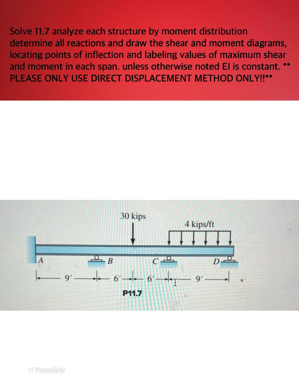 ### Structural Analysis by Moment Distribution

**Problem Statement:**
Solve 11.7 analyze each structure by moment distribution. Determine all reactions and draw the shear and moment diagrams, locating points of inflection and labeling values of maximum shear and moment in each span, unless otherwise noted EI (Flexural Rigidity) is constant.

**Instructions:**
**Please only use the Direct Displacement Method Only.**

**Diagram Details:**
The structure given in the diagram is a continuous beam with four supports: A, B, C, and D. 

- **Span between Supports:**
  - The distance from A to B is 9 feet.
  - The distance from B to C is 6 feet.
  - The distance from C to D is 15 feet.

- **Loads:**
  - There is a point load of 30 kips acting vertically downward at a distance of 6 feet from support B (closer to B).
  - There is a distributed load of 4 kips/ft acting over the 9 feet span from C to D.

### Explanation: 

1. **Support Reactions:**
   - A is a fixed support.
   - B, C, and D are roller supports.
   
2. **Steps to Solve:**
   - Use moment distribution method to determine the moments at supports.
   - Calculate reactions at each support.
   - Draw shear force diagram by integrating loads and support reactions.
   - Draw bending moment diagram by integrating shear diagram.
   - Locate points of inflection (where bending moment changes sign).
   - Label maximum values of shear and moment in each span.

Given that EI is constant, the flexural rigidity of the beam remains uniform, simplifying calculations.

This problem requires a structured analytical approach using principles of structural analysis to ensure accurate determination of internal forces and moments.