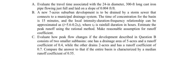 A. Evaluate the travel time associated with the 24-in diameter, 300-ft long cast iron
pipe flowing just full and laid on a slope of 0.004 ft/ft.
B. A new 7-acres suburban development is to be drained by a storm sewer that
connects to a municipal drainage system. The time of concentration for the basin
is 15 minutes, and the local intensity-duration-frequency relationship can be
approximated as (i-5.6-0.2td), where ta is rainfall duration in hours. Estimate the
peak runoff using the rational method. Make reasonable assumption for runoff
coefficient.
C. Evaluate how peak flow changes if the development described in Question B
consists of two smaller subbasins: one has a drainage area of 5-acres and a runoff
coefficient of 0.4, while the other drains 2-acres and has a runoff coefficient of
0.7. Compare the answer to that if the entire basin is characterized by a median
runoff coefficient of 0.55.