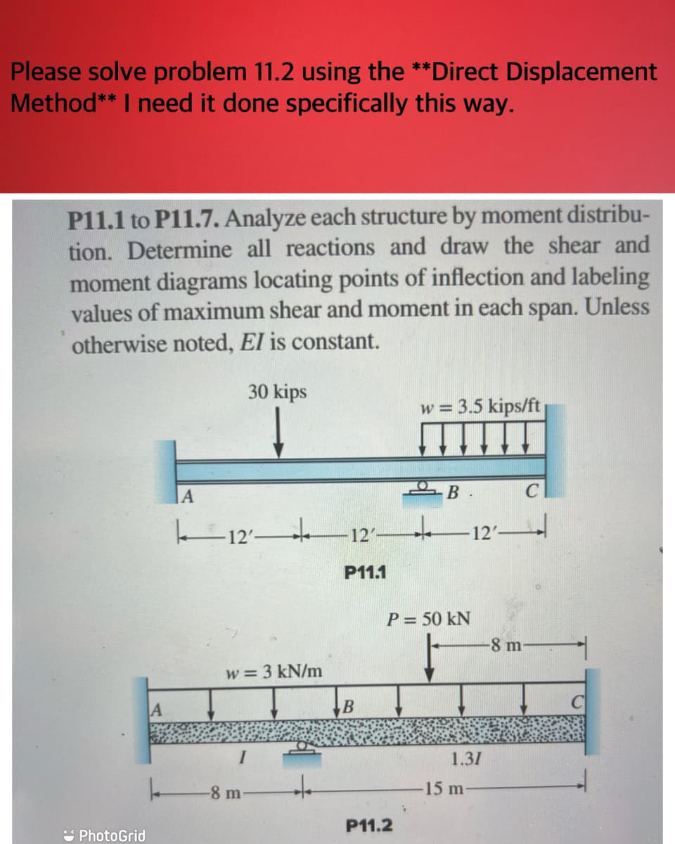 Please solve problem 11.2 using the **Direct Displacement
Method** I need it done specifically this way.
P11.1 to P11.7. Analyze each structure by moment distribu-
tion. Determine all reactions and draw the shear and
moment diagrams locating points of inflection and labeling
values of maximum shear and moment in each span. Unless
otherwise noted, EI is constant.
30 kips
PhotoGrid
L
A
1 12 +
w = 3 kN/m
-8 m
127
P11.1
B
P11.2
w = 3.5 kips/ft
i
B
P = 50 kN
-12′——
1.31
-15 m
C
-8 m