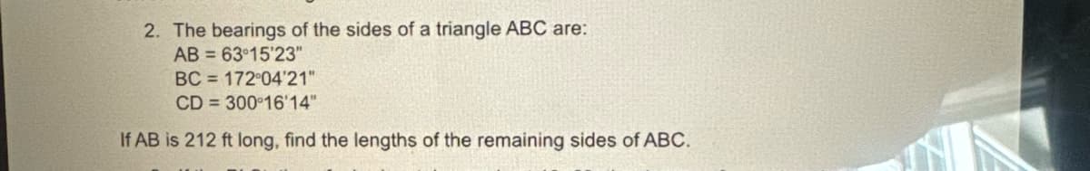 2. The bearings of the sides of a triangle ABC are:
AB
63°15'23"
BC
172°04'21"
CD
300°16'14"
If AB is 212 ft long, find the lengths of the remaining sides of ABC.