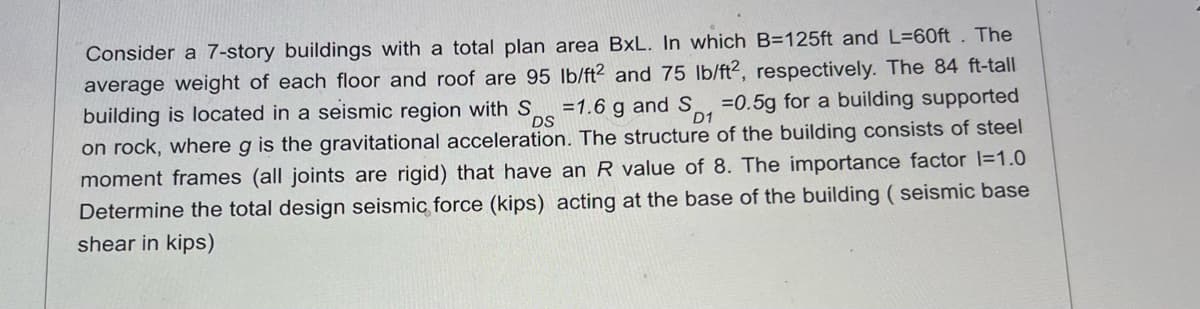 DS
D1
Consider a 7-story buildings with a total plan area BxL. In which B=125ft and L=60ft. The
average weight of each floor and roof are 95 lb/ft2 and 75 lb/ft2, respectively. The 84 ft-tall
building is located in a seismic region with S =1.6 g and S=0.5g for a building supported
on rock, where g is the gravitational acceleration. The structure of the building consists of steel
moment frames (all joints are rigid) that have an R value of 8. The importance factor l=1.0
Determine the total design seismic force (kips) acting at the base of the building (seismic base
shear in kips)