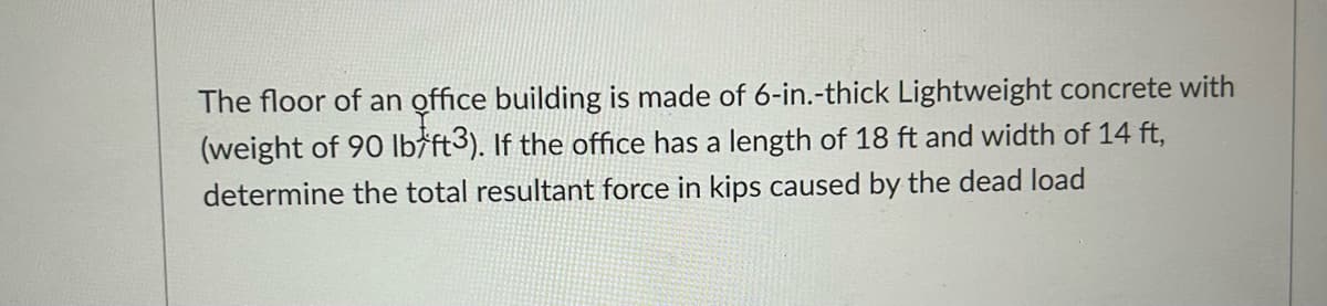 The floor of an office building is made of 6-in.-thick Lightweight concrete with
(weight of 90 lb/ft3). If the office has a length of 18 ft and width of 14 ft,
determine the total resultant force in kips caused by the dead load