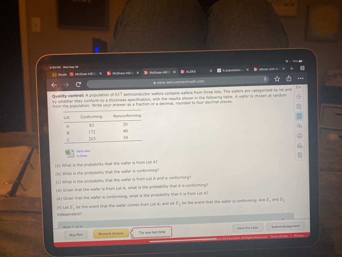 Lot
Conforming
Nonconforming
A.
83
20
B
172
40
263
39
Send data
do
to Excel
(a) What is the probability that the wafer is from Lot A?
(b) What is the probability that the wafer is conforming?
(c) What is the probability that the wafer is from Lot A and is conforming?
(d) Given that the wafer is from Lot A, what is the probability that it is conforming?
(e) Given that the wafer is conforming, what is the probability that it is from Lot A?
(f) Let E, be the event that the wafer comes from Lot A, and let E, be the event that the wafer is conforming. Are E, and E
independent?
