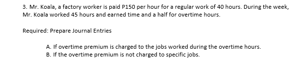 3. Mr. Koala, a factory worker is paid P150 per hour for a regular work of 40 hours. During the week,
Mr. Koala worked 45 hours and earned time and a half for overtime hours.
Required: Prepare Journal Entries
A. If overtime premium is charged to the jobs worked during the overtime hours.
B. If the overtime premium is not charged to specific jobs.
