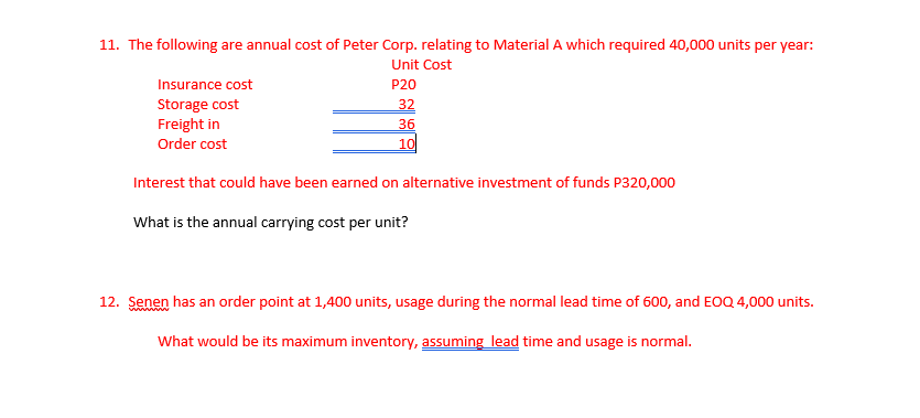 11. The following are annual cost of Peter Corp. relating to Material A which required 40,000 units per year:
Unit Cost
Insurance cost
P20
Storage cost
Freight in
32
36
10
Order cost
Interest that could have been earned on alternative investment of funds P320,000
What is the annual carrying cost per unit?
12. Senen has an order point at 1,400 units, usage during the normal lead time of 600, and EOQ 4,000 units.
What would be its maximum inventory, assuming lead time and usage is normal.
