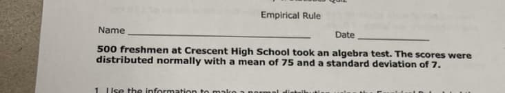 Empirical Rule
Name
Date
500 freshmen at Crescent High School took an algebra test. The scores were
distributed normally with a mean of 75 and a standard deviation of 7.
1 Use the information to mako
