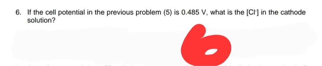 6. If the cell potential in the previous problem (5) is 0.485 V, what is the [CI] in the cathode
solution?