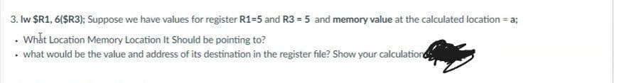 3. Iw $R1, 6($R3); Suppose we have values for register R1=5 and R3 = 5 and memory value at the calculated location = a;
• Whất Location Memory Location It Should be pointing to?
• what would be the value and address of its destination in the register file? Show your calculation
