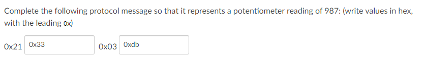 Complete the following protocol message so that it represents a potentiometer reading of 987: (write values in hex,
with the leading 0x)
Ох21 Ох33
Ох0з Оxdb
