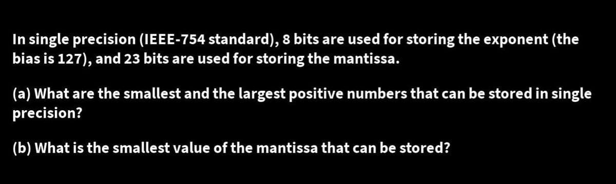 In single precision (IEEE-754 standard), 8 bits are used for storing the exponent (the
bias is 127), and 23 bits are used for storing the mantissa.
(a) What are the smallest and the largest positive numbers that can be stored in single
precision?
(b) What is the smallest value of the mantissa that can be stored?
