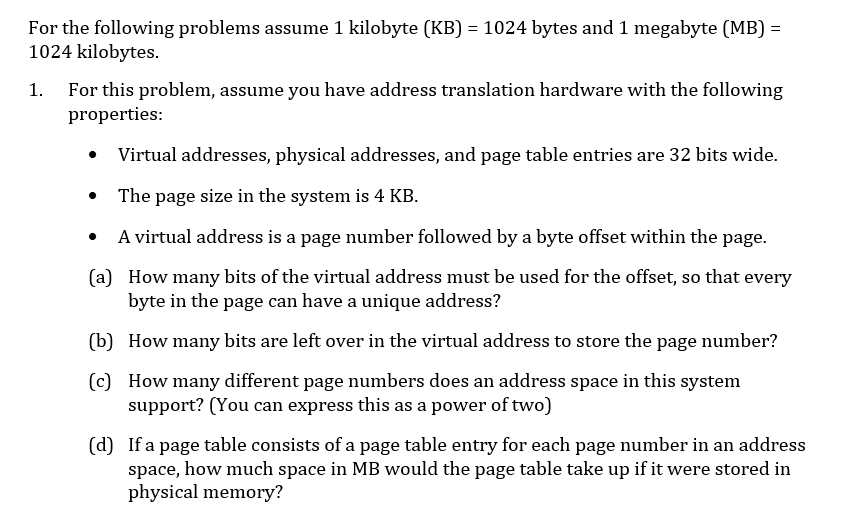 For the following problems assume 1 kilobyte (KB) = 1024 bytes and 1 megabyte (MB) =
1024 kilobytes.
1. For this problem, assume you have address translation hardware with the following
properties:
Virtual addresses, physical addresses, and page table entries are 32 bits wide.
The page size in the system is 4 KB.
A virtual address is a page number followed by a byte offset within the page.
(a) How many bits of the virtual address must be used for the offset, so that every
byte in the page can have a unique address?
(b) How many bits are left over in the virtual address to store the page number?
(c) How many different page numbers does an address space in this system
support? (You can express this as a power of two)
(d) If a page table consists of a page table entry for each page number in an address
space, how much space in MB would the page table take up if it were stored in
physical memory?
