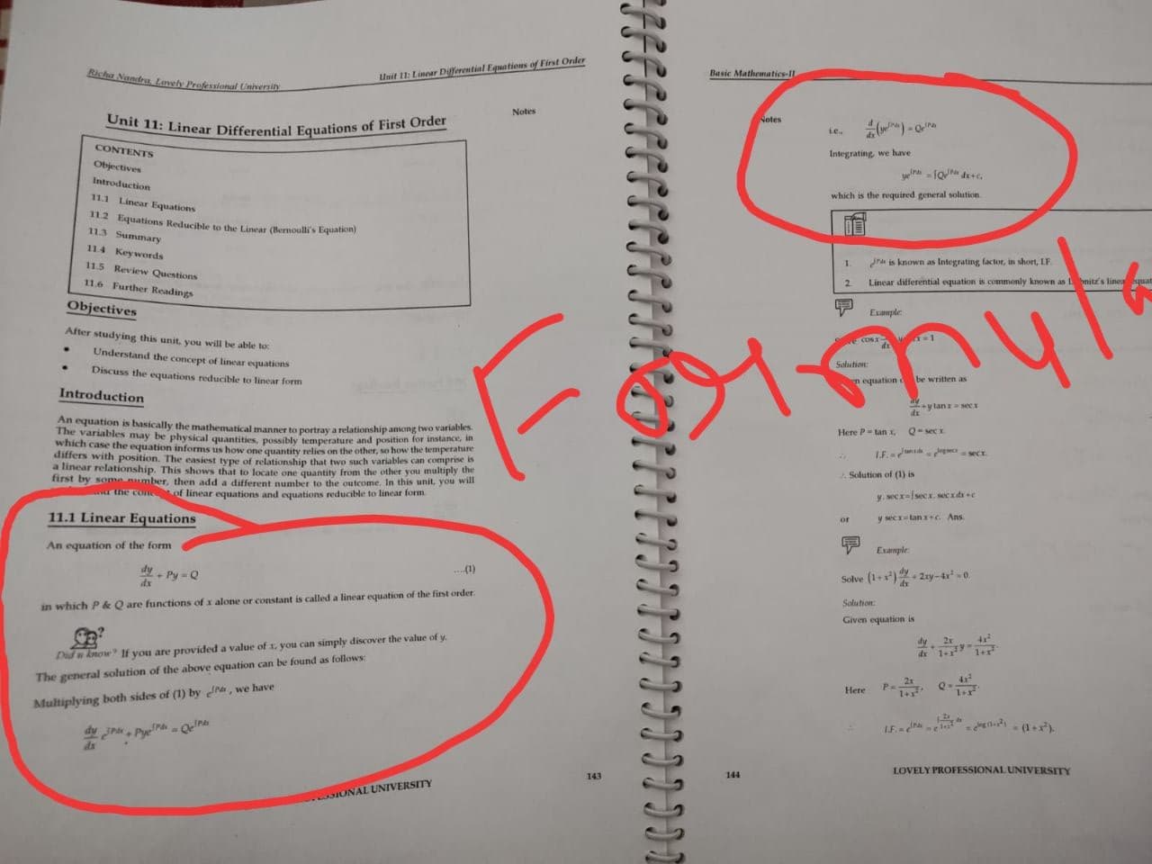 Basic Mathematics-IL
Richa Nandra Lovely Professional University
Unit 11: Linear Differential Equations of First Order
Notes
Notes
Le.
CONTENTS
Integrating, we have
Objectives
Introduction
which is the required general solution
11.1 Linear Equations
112 Equations Reducible to the Lincar (Bernoulli's Equation)
113 Summary
11.4 Keywords
1.
Jra is known as Integrating factor, in short, LF
11.5 Review Questions
2.
Linear differential equation is commonly known as nitz's lineaquat
11.6 Further Readings
Objectives
Example
After studying this unit, you will be able to:
e COs
Understand the concept of linear equations
Solution:
Discuss the equations reducible to linear form
n equation d
be written as
Introduction
ylanr a secs
An equation is basically the mathematical manner to portray a relationship among two variables
The variables may be physical quantities, possibly temperature and position for instance, in
which case the equation informs us how one quantity relies on the other, so how the temperature
differs with position. The easiest type of relationship that two such variables can comprise
a linear relationship. This shows that to locate one quantity from the other you multiply the
first by some number, then add a different number to the outcome. In this unit, you will
a the con of linear equations and equations reducible to linear form.
Here P tan X
Q-sec r.
LF. g secr.
Solution of (1) is
y. secr-fsecx. sec xdse
11.1 Linear Equations
or
y sectan a+c Ans
An equation of the form
Example
dy- Py = Q
dx
(1)
Solve (1+) 2xy-4-0.
dy.
Solution
in which P & Q are functions of x alone or constant is called a linear equation of the first order
Given equation is
d 1+ 1+r
Did u know If you are provided a value of x, you can simply discover the value of y.
The general solution of the above equation can be found as follows
Here
P.
Multiplying both sides of (1) by ra, we have
LE ra "-ii - (1+).
dy
Pye- OelrA
ds
LOVELY PROFESSIONAL UNIVERSITY
143
144
IONAL UNIVERSITY
