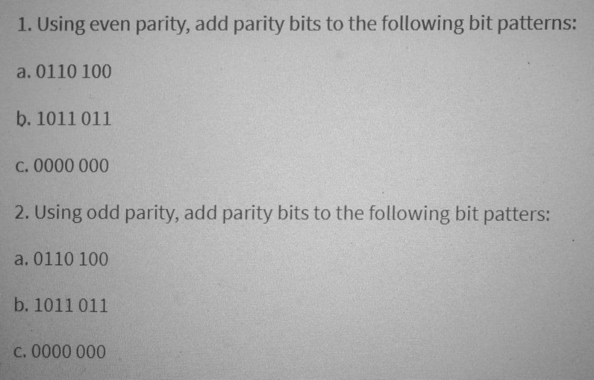 1. Using even parity, add parity bits to the following bit patterns:
a. 0110 100
b. 1011 011
C. 0000 000
2. Using odd parity, add parity bits to the following bit patters:
a. 0110 100
b. 1011 011
C. 0000 000
