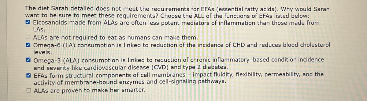 The diet Sarah detailed does not meet the requirements for EFAs (essential fatty acids). Why would Sarah
want to be sure to meet these requirements? Choose the ALL of the functions of EFAs listed below:
Eicosanoids made from ALAS are often less potent mediators of inflammation than those made from
LAs.
ALAS are not required to eat as humans can make them.
Omega-6 (LA) consumption is linked to reduction of the incidence of CHD and reduces blood cholesterol
levels.
Omega-3 (ALA) consumption is linked to reduction of chronic inflammatory-based condition incidence
and severity like cardiovascular disease (CVD) and type 2 diabetes.
EFAs form structural components of cell membranes - impact fluidity, flexibility, permeability, and the
activity of membrane-bound enzymes and cell-signaling pathways.
OALAS are proven to make her smarter.