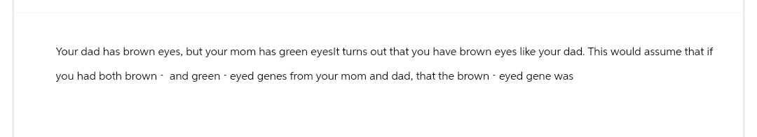 Your dad has brown eyes, but your mom has green eyeslt turns out that you have brown eyes like your dad. This would assume that if
you had both brown and green eyed genes from your mom and dad, that the brown eyed gene was