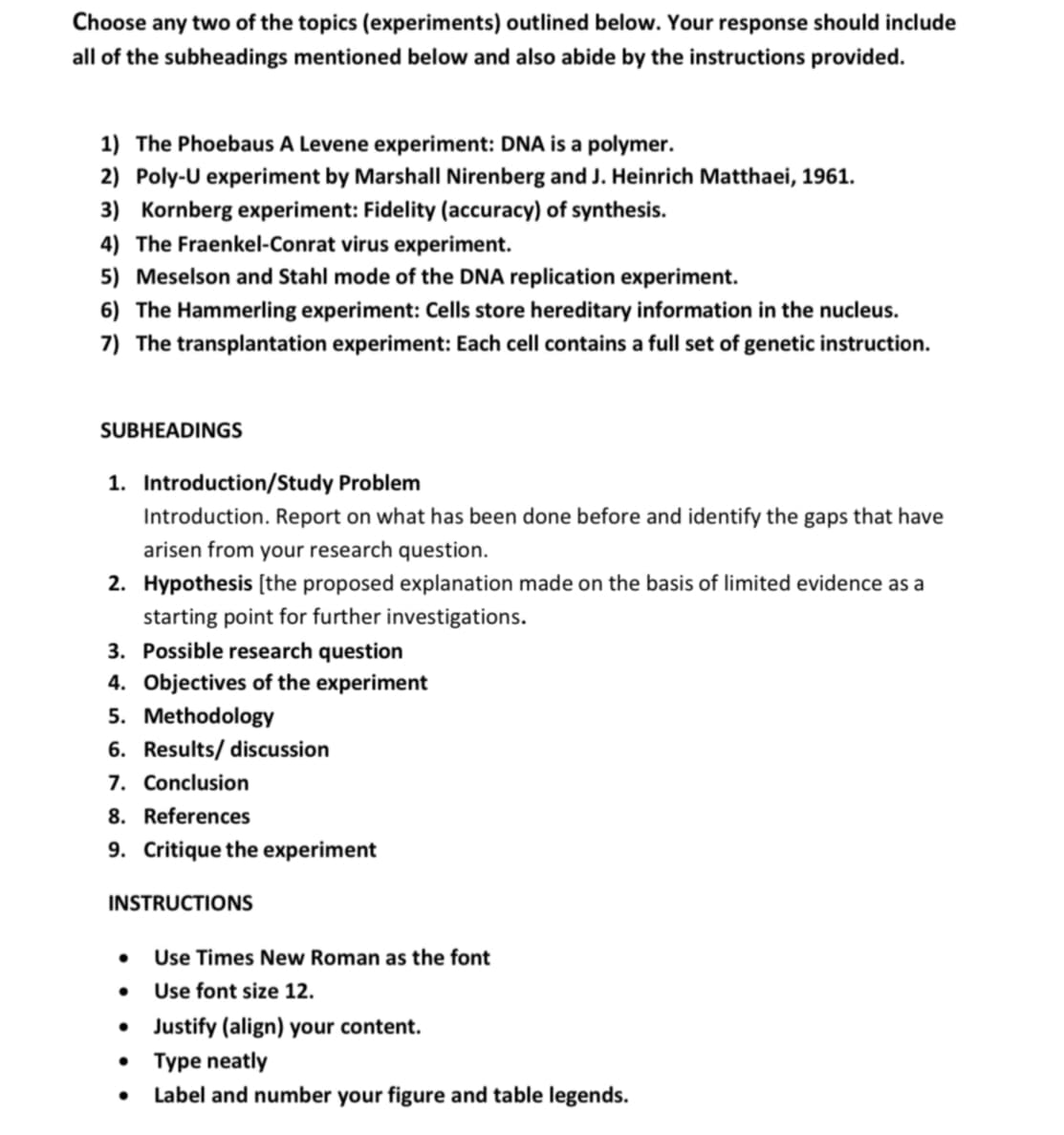 Choose any two of the topics (experiments) outlined below. Your response should include
all of the subheadings mentioned below and also abide by the instructions provided.
1) The Phoebaus A Levene experiment: DNA is a polymer.
2) Poly-U experiment by Marshall Nirenberg and J. Heinrich Matthaei, 1961.
3) Kornberg experiment: Fidelity (accuracy) of synthesis.
4) The Fraenkel-Conrat virus experiment.
5) Meselson and Stahl mode of the DNA replication experiment.
6) The Hammerling experiment: Cells store hereditary information in the nucleus.
7) The transplantation experiment: Each cell contains a full set of genetic instruction.
SUBHEADINGS
1. Introduction/Study Problem
Introduction. Report on what has been done before and identify the gaps that have
arisen from your research question.
2. Hypothesis [the proposed explanation made on the basis of limited evidence as a
starting point for further investigations.
3. Possible research question
4. Objectives of the experiment
5. Methodology
6. Results/ discussion
7. Conclusion
8. References
9. Critique the experiment
INSTRUCTIONS
• Use Times New Roman as the font
• Use font size 12.
• Justify (align) your content.
⚫ Type neatly
•
Label and number your figure and table legends.