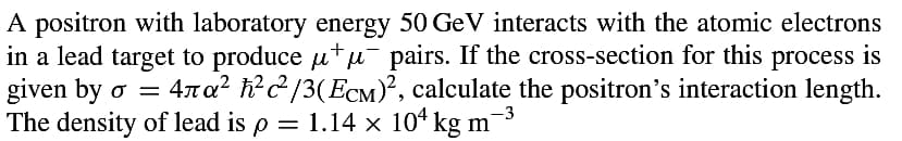 +
A positron with laboratory energy 50 GeV interacts with the atomic electrons
in a lead target to produce µμ¯ pairs. If the cross-section for this process is
given by o = 4ла² ħ²²/3(ECM)², calculate the positron's interaction length.
The density of lead is p = 1.14 × 104 kg m¯
-3