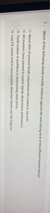 7. Which of the following would provide evidence against the semi-strong form of the efficient market theory?
About 50% of pension funds outperforms the market in any year.
All investors have learned to exploit signals about future performance.
Trend analysis is worthless in determining stock prices.
Low P/E stocks tend to have positive abnormal returns over the long run.