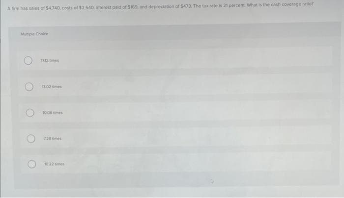 A firm has sales of $4,740, costs of $2,540, Interest paid of $169, and depreciation of $473. The tax rate is 21 percent. What is the cash coverage ratio?
Multiple Choice
17.12 times
13.02 times
10.08 times
728 mes
10 22 times