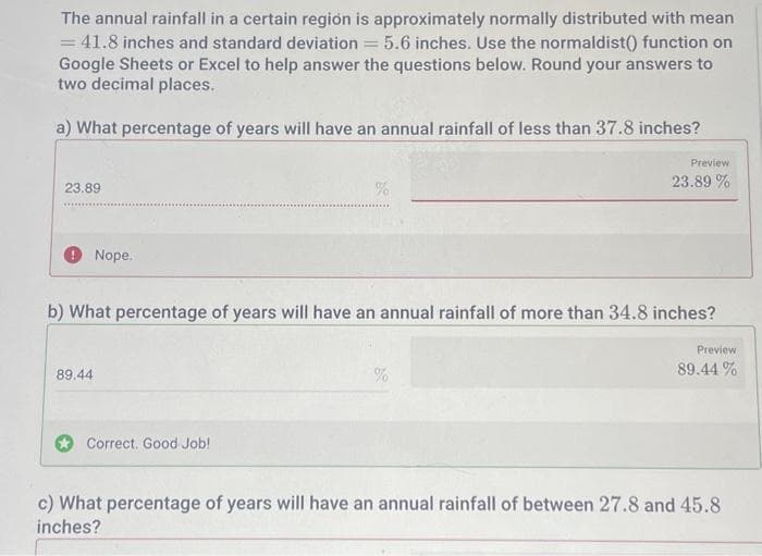 The annual rainfall in a certain region is approximately normally distributed with mean
= 41.8 inches and standard deviation 5.6 inches. Use the normaldist() function on
Google Sheets or Excel to help answer the questions below. Round your answers to
two decimal places.
a) What percentage of years will have an annual rainfall of less than 37.8 inches?
23.89
Nope.
89.44
b) What percentage of years will have an annual rainfall of more than 34.8 inches?
Correct. Good Job!
Preview
23.89%
%
Preview
89.44 %
c) What percentage of years will have an annual rainfall of between 27.8 and 45.8
inches?