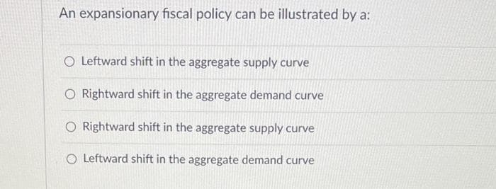 An expansionary fiscal policy can be illustrated by a:
O Leftward shift in the aggregate supply curve
O Rightward shift in the aggregate demand curve
O Rightward shift in the aggregate supply curve
O Leftward shift in the aggregate demand curve