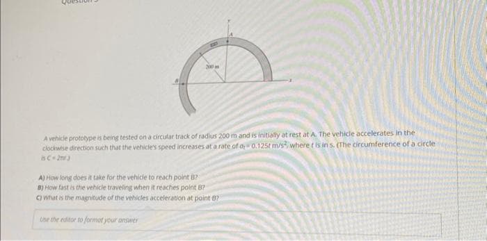 B
200 m
A vehicle prototype is being tested on a circular track of radius 200 m and is initially at rest at A. The vehicle accelerates in the
clockwise direction such that the vehicle's speed increases at a rate of o, 0,125t m/s², where t is in s. (The circumference of a circle
is C 2mr.J
A)
How long does it take for the vehicle to reach point B?
B) How fast is the vehicle traveling when it reaches point B?
C) what is the magnitude of the vehicles acceleration at point 87
Use the editor to format your answer