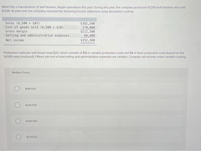 Wind Fall, a manufacturer of leaf blowers, began operations this year. During this year, the company produced 10,000 leaf blowers and sold
8,500. At year-end, the company reported the following income statement using absorption costing:
Sales (8,500 × $45)
Cost of goods sold (8,500 × $20)
Gross margin
Selling and administrative expenses
Net income
Production costs per leaf blower total $20, which consists of $16 in variable production costs and $4 in fixed production costs (based on the
10,000 units produced). Fifteen percent of total selling and administrative expenses are variable. Compute net income under variable costing.
Multiple Choice
$158,500
$246,500
$206,500
$382,500
170,000
$212,500
60,000
$152,500
$237.500